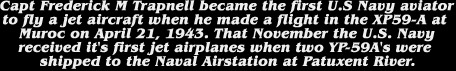 Capt Frederick M Trapnell became the first U.S Navy aviator

to fly a jet aircraft when he made a flight in the XP59-A at 

Muroc on April 21, 1943. That November the U.S. Navy

received it's first jet airplanes when two YP-59A's were 

shipped to the Naval Airstation at Patuxent River.