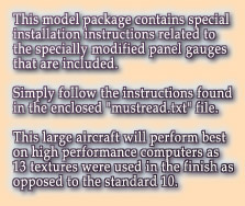 This model package contains special

installation instructions related to

the specially modified panel gauges

that are included.



Simply follow the instructions found

in the enclosed "mustread.txt" file.



This large aircraft will perform best

on high performance computers as

13 textures were used in the finish as 

opposed to the standard 10.