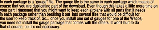 In each package is a "gauge" file. The gauge file is the same in each package which means of 

course that you are duplicating part of the download. Even though this takes a little more time on 

your part I reasoned that you might want to keep each airplane with all parts that it needs

in each package rather than breaking it out  into several files that would be difficult for

the user to keep track of. So... once you install one set of gauges for one of the Wacos,

you need not install the gauge package that comes with the others. It won't hurt to do 

that of course, but it's not necessary.