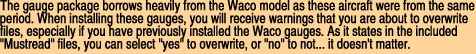 The gauge package borrows heavily from the Waco model as these aircraft were from the same

period. When installing these gauges, you will receive warnings that you are about to overwrite

files, especially if you have previously installed the Waco gauges. As it states in the included

"Mustread" files, you can select "yes" to overwrite, or "no" to not... it doesn't matter.