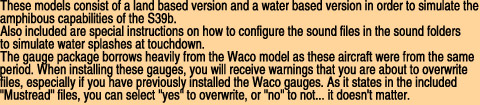 These models consist of a land based version and a water based version in order to simulate the

amphibous capabilities of the S39b. 

Also included are special instructions on how to configure the sound files in the sound folders

to simulate water splashes at touchdown. 

The gauge package borrows heavily from the Waco model as these aircraft were from the same

period. When installing these gauges, you will receive warnings that you are about to overwrite

files, especially if you have previously installed the Waco gauges. As it states in the included

"Mustread" files, you can select "yes" to overwrite, or "no" to not... it doesn't matter.