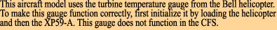 This aircraft model uses the turbine temperature gauge from the Bell helicopter.

To make this gauge function correctly, first initialize it by loading the helicopter

and then the XP59-A. This gauge does not function in the CFS.
