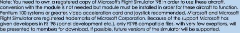 Note: You need to own a registered copy of Microsoft's Flight Simulator '98 in order to use these aircraft.

conversion with the module is not needed but module must be installed in order for these aircraft to function.

Pentium 100 systems or greater, video acceleration card and joystick recommended. Microsoft and Microsoft

Flight Simulator are registered trademarks of Microsoft Corporation. Because of the support Microsoft has 

given developers in FS '98 (panel development etc.), only FS'98 compatible files, with very few exeptions, will 

be presented to members for download. If possible, future versions of the simulator will be supported. 